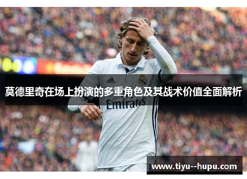 莫德里奇在场上扮演的多重角色及其战术价值全面解析 莫德里奇在场上扮演的多重角色及其战术价值全面解析
