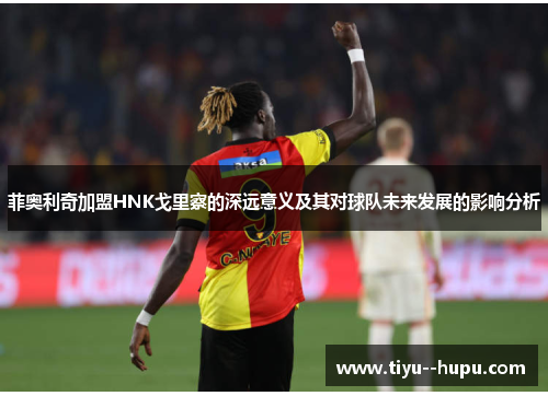 菲奥利奇加盟HNK戈里察的深远意义及其对球队未来发展的影响分析 菲奥利奇加盟HNK戈里察的深远意义及其对球队未来发展的影响分析