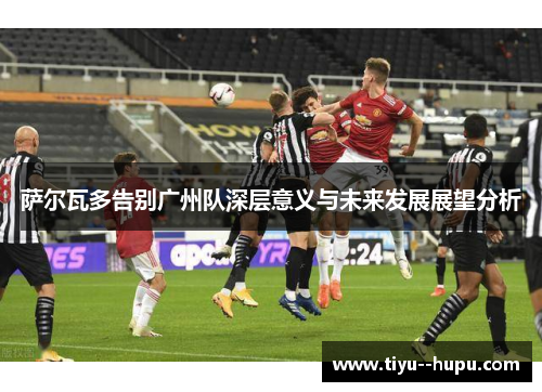 萨尔瓦多告别广州队深层意义与未来发展展望分析 萨尔瓦多告别广州队深层意义与未来发展展望分析