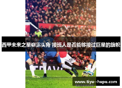 西甲未来之星崭露头角 接班人是否能够接过巨星的旗帜