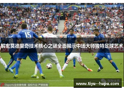 解密莫德里奇技术核心之谜全面揭示中场大师独特足球艺术