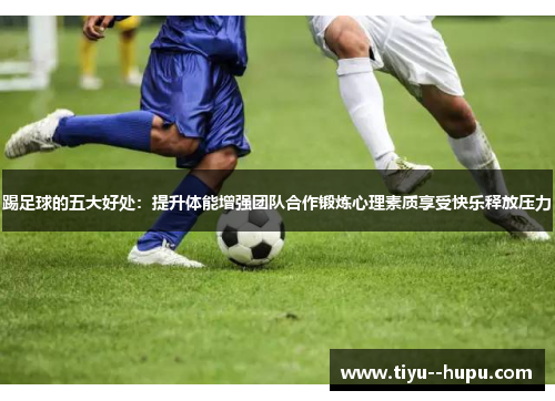 踢足球的五大好处：提升体能增强团队合作锻炼心理素质享受快乐释放压力