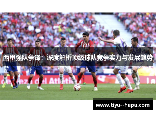 西甲强队争锋：深度解析顶级球队竞争实力与发展趋势