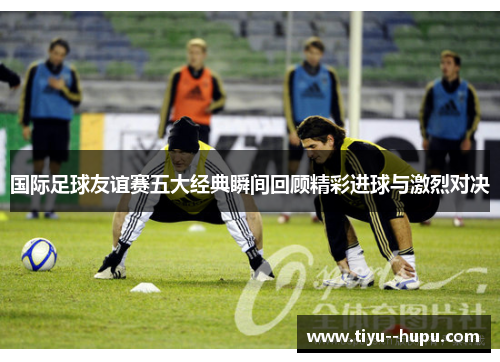 国际足球友谊赛五大经典瞬间回顾精彩进球与激烈对决