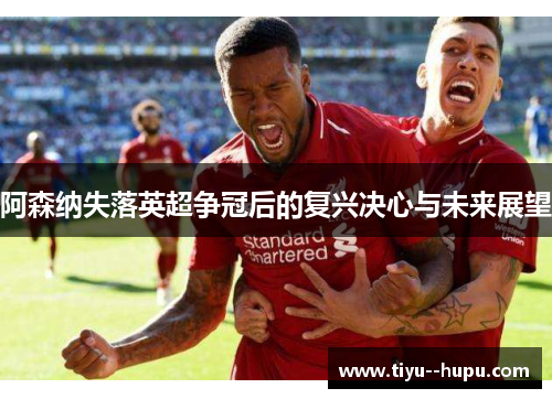 阿森纳失落英超争冠后的复兴决心与未来展望