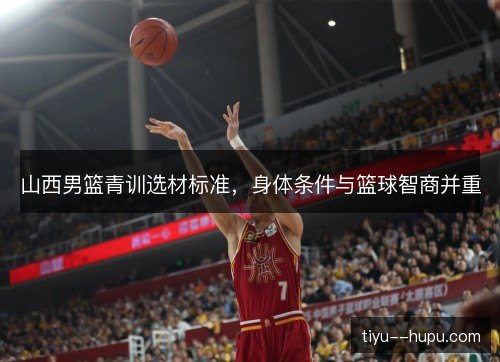 山西男篮青训选材标准,身体条件与篮球智商并重 山西男篮青训选材标准,身体条件与篮球智商并重